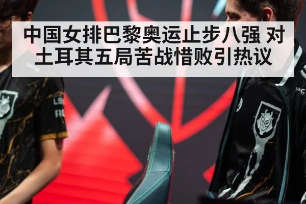中国女排巴黎奥运止步八强 对土耳其五局苦战惜败引热议