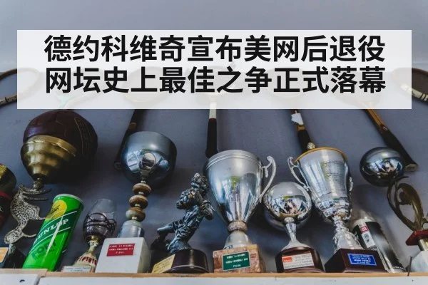德约科维奇宣布美网后退役 网坛史上最佳之争正式落幕
