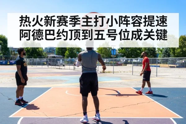 热火新赛季主打小阵容提速 阿德巴约顶到五号位成关键