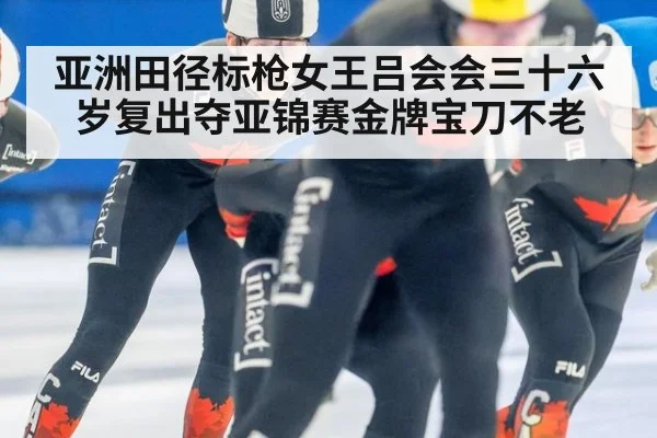 亚洲田径标枪女王吕会会三十六岁复出夺亚锦赛金牌宝刀不老