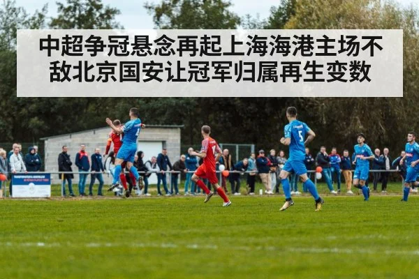 中超争冠悬念再起上海海港主场不敌北京国安让冠军归属再生变数