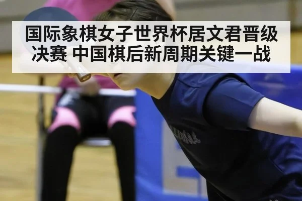 国际象棋女子世界杯居文君晋级决赛 中国棋后新周期关键一战